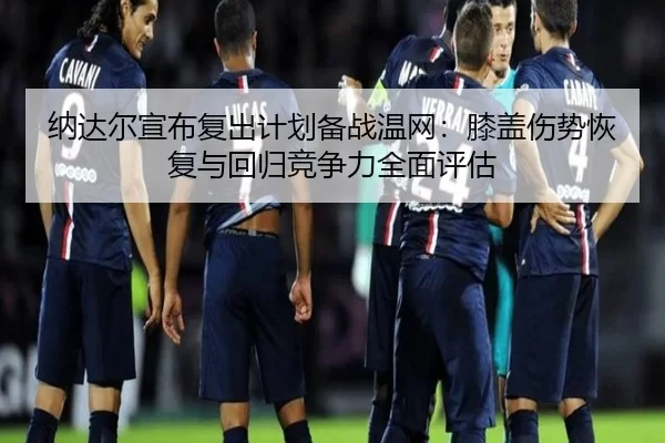 纳达尔宣布复出计划备战温网：膝盖伤势恢复与回归竞争力全面评估